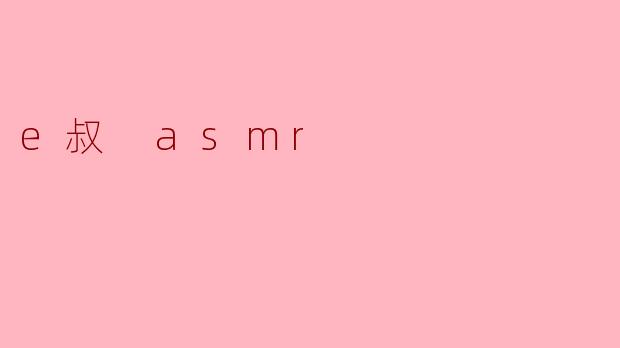 e叔 ASMR 的内容有什么特色?****